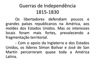 Guerras de Independência 
1815-1830 
Os libertadores defendiam poucos e 
grandes países republicanos na América, aos 
moldes dos Estados Unidos. Mas os interesses 
locais foram mais fortes, prevalecendo a 
fragmentação territorial. 
- Com o apoio da Inglaterra e dos Estados 
Unidos, os líderes Símon Bolívar e José de San 
Martín percorreram quase toda a América 
Latina. 
 
