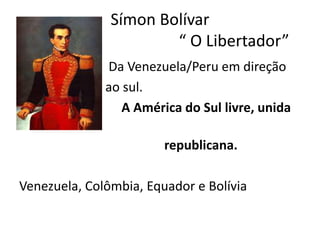 Símon Bolívar 
“ O Libertador” 
• Da Venezuela/Peru em direção 
• ao sul. 
• A América do Sul livre, unida 
e 
republicana. 
Venezuela, Colômbia, Equador e Bolívia 
 