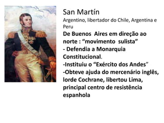 • San Martín 
Argentino, libertador do Chile, Argentina e 
Peru 
De Buenos Aires em direção ao 
norte : “movimento sulista” 
- Defendia a Monarquia 
Constitucional. 
-Instituiu o “Exército dos Andes” 
-Obteve ajuda do mercenário inglês, 
lorde Cochrane, libertou Lima, 
principal centro de resistência 
espanhola 
 