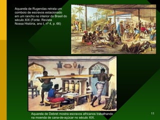 Aquarela de Rugendas retrata um comboio de escravos estacionado em um rancho no interior do Brasil do século XIX (Fonte: Revista Nossa História, ano I, nº 4, p. 66) Aquarela de Debret mostra escravos africanos trabalhando na moenda de cana-de-açúcar no século XIX. 