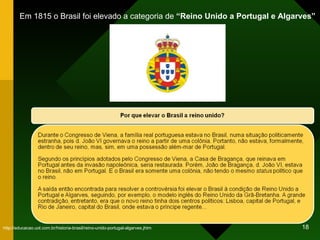 Em 1815 o Brasil foi elevado a categoria de  “Reino Unido a Portugal e Algarves”  http://educacao.uol.com.br/historia-brasil/reino-unido-portugal-algarves.jhtm 