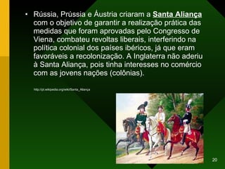 Rússia, Prússia e Áustria criaram a  Santa Aliança  com o objetivo de garantir a realização prática das medidas que foram aprovadas pelo Congresso de Viena, combateu revoltas liberais, interferindo na política colonial dos países ibéricos, já que eram  favoráveis a recolonização. A Inglaterra não aderiu à Santa Aliança, pois tinha interesses no comércio com as jovens nações (colônias).  http://pt.wikipedia.org/wiki/Santa_Aliança 