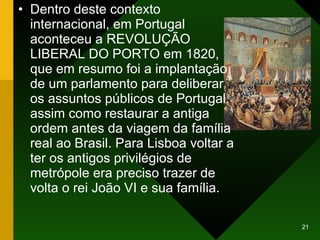 Dentro deste contexto internacional, em Portugal aconteceu a REVOLUÇÃO LIBERAL DO PORTO em 1820, que em resumo foi a implantação de um parlamento para deliberar os assuntos públicos de Portugal, assim como restaurar a antiga ordem antes da viagem da família real ao Brasil. Para Lisboa voltar a ter os antigos privilégios de metrópole era preciso trazer de volta o rei João VI e sua família. 