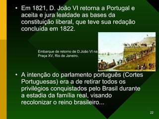 Em 1821, D. João VI retorna a Portugal e aceita e jura lealdade as bases da  constituição liberal, que teve sua redação concluída em 1822. A intenção do parlamento português (Cortes Portuguesas) era a de retirar todos os privilégios conquistados pelo Brasil durante a estadia da família real, visando recolonizar o reino brasileiro... Embarque de retorno de D.João VI na Praça XV, Rio de Janeiro.  