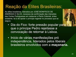 Reação da Elites Brasileiras: Dia do Fico: forte pressão popular para que o príncipe Pedro rejeitasse a convocação de retornar à Lisboa. Início de várias manifestações pró independência, liderados pelos liberais brasileiros envolvidos com a  maçonaria. As elites brasileiras, liderados por JOSÉ BONIFÁCIO DE ANDRADA E SILVA, receosos da confirmação das intenções das Cortes Portuguesas em restaurar o Pacto Colonial, antes existente, foi a de apoiar o príncipe regente no processo que se seguiu:  