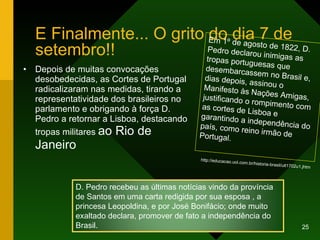 E Finalmente... O grito do dia 7 de setembro!! Depois de muitas convocações desobedecidas, as Cortes de Portugal radicalizaram nas medidas, tirando a representatividade dos brasileiros no parlamento e obrigando à força D. Pedro a retornar a Lisboa, destacando tropas militares  ao Rio de Janeiro  Em 1º de agosto de 1822, D. Pedro declarou inimigas as tropas portuguesas que desembarcassem no Brasil e, dias depois, assinou o Manifesto às Nações Amigas, justificando o rompimento com as cortes de Lisboa e garantindo a independência do país, como reino irmão de Portugal.  http://educacao.uol.com.br/historia-brasil/ult1702u1.jhtm D. Pedro recebeu as últimas notícias vindo da província de Santos em uma carta redigida por sua esposa , a princesa Leopoldina, e por José Bonifácio; onde muito exaltado declara, promover de fato a independência do Brasil. 