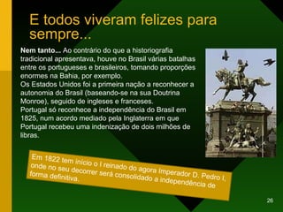 E todos viveram felizes para sempre... Nem tanto...  Ao contrário do que a historiografia tradicional apresentava, houve no Brasil várias batalhas entre os portugueses e brasileiros, tomando proporções enormes na Bahia, por exemplo.  Os Estados Unidos foi a primeira nação a reconhecer a autonomia do Brasil (baseando-se na sua Doutrina Monroe), seguido de ingleses e franceses. Portugal só reconhece a independência do Brasil em  1825, num acordo mediado pela Inglaterra em que Portugal recebeu uma indenização de dois milhões de libras.  Em 1822 tem início o I reinado do agora Imperador D. Pedro I, onde no seu decorrer será consolidado a independência de forma definitiva. 
