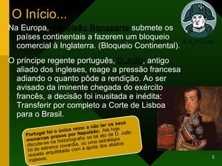 O Início... Na Europa,  Napoleão Bonaparte  submete os países continentais a fazerem um bloqueio comercial à Inglaterra. (Bloqueio Continental). O príncipe regente português,  D.João , antigo aliado dos ingleses, reage a pressão francesa adiando o quanto pôde a rendição. Ao ser avisado da iminente chegada do exército francês, a decisão foi inusitada e inédita: Transferir por completo a Corte de Lisboa  para o Brasil.  