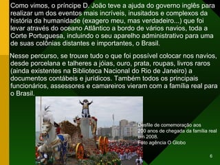 Como vimos, o príncipe D. João teve a ajuda do governo inglês para realizar um dos eventos mais incríveis, inusitados e complexos da história da humanidade (exagero meu, mas verdadeiro...) que foi levar através do oceano Atlântico a bordo de vários navios, toda a Corte Portuguesa, incluindo o seu aparelho administrativo para uma de suas colônias distantes e importantes, o Brasil. Nesse percurso, se trouxe tudo o que foi possível colocar nos navios, desde porcelana e talheres a jóias, ouro, prata, roupas, livros raros (ainda existentes na Biblioteca Nacional do Rio de Janeiro) a documentos contábeis e jurídicos. Também todos os principais funcionários, assessores e camareiros vieram com a família real para o Brasil. Desfile de comemoração aos  200 anos de chegada da família real em 2008. Foto agência O Globo 