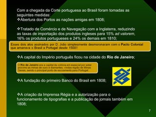 Com a chegada da Corte portuguesa ao Brasil foram tomadas as seguintes medidas: Abertura dos Portos as nações amigas em 1808; Tratado de Comércio e de Navegação com a Inglaterra, reduzindo as taxas de importação dos produtos ingleses para 15%  ad valorem , 16% os produtos portugueses e 24% os demais em 1810;  A capital do Império português ficou na cidade do  Rio de Janeiro ; A fundação do primeiro Banco do Brasil em 1808; A criação da Imprensa Régia e a autorização para o funcionamento de tipografias e a publicação de jornais também em 1808; 