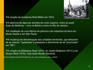 A criação da Academia Real Militar em 1810; A abertura de algumas escolas de curso superior, entre as quais duas de Medicina – uma na Bahia e outra no Rio de Janeiro;  A instalação de uma fábrica de pólvora e de indústrias de ferro em Minas Gerais e em São Paulo; A mudança de denominação das unidades territoriais, que deixaram de se chamar "capitanias" e passaram a denominar-se de "províncias" em 1821;  A criação da Biblioteca Real (1810), do Jardim Botânico (1811) e do Museu Real (1818), mais tarde Museu Nacional.  http://pt.wikipedia.org/wiki/Transferência_da_corte_portuguesa_para_o_Brasil 