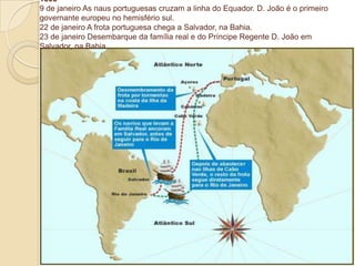 1808
9 de janeiro As naus portuguesas cruzam a linha do Equador. D. João é o primeiro
governante europeu no hemisfério sul.
22 de janeiro A frota portuguesa chega a Salvador, na Bahia.
23 de janeiro Desembarque da família real e do Príncipe Regente D. João em
Salvador, na Bahia.

 