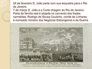 24 de fevereiro D. João parte com sua esquadra para o Rio
de Janeiro.
7 de março D. João e a Corte chegam ao Rio de Janeiro.
Parte da família real é alojada no convento dos frades
carmelitas. Rodrigo de Sousa Coutinho, conde de Linhares,
é nomeado ministro dos Negócios Estrangeiros e da Guerra.

 