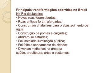 Principais transformações ocorridas no Brasil
No Rio de Janeiro:
• Novas ruas foram abertas;
• Ruas antigas foram alargadas;
• Construíram chafarizes para o abastecimento de
água;
• Construção de pontes e calçadas;
• Abriram-se estradas;
• Foi instalada iluminação pública;
• Foi feito o saneamento da cidade;
• Diversas melhorias na área da
saúde, arquitetura, artes e costumes.

 