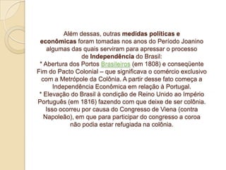 Além dessas, outras medidas políticas e
econômicas foram tomadas nos anos do Período Joanino
algumas das quais serviram para apressar o processo
de Independência do Brasil:
* Abertura dos Portos Brasileiros (em 1808) e conseqüente
Fim do Pacto Colonial – que significava o comércio exclusivo
com a Metrópole da Colônia. A partir desse fato começa a
Independência Econômica em relação à Portugal.
* Elevação do Brasil à condição de Reino Unido ao Império
Português (em 1816) fazendo com que deixe de ser colônia.
Isso ocorreu por causa do Congresso de Viena (contra
Napoleão), em que para participar do congresso a coroa
não podia estar refugiada na colônia.

 