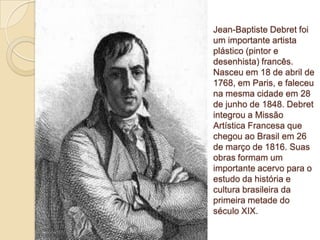 Jean-Baptiste Debret foi
um importante artista
plástico (pintor e
desenhista) francês.
Nasceu em 18 de abril de
1768, em Paris, e faleceu
na mesma cidade em 28
de junho de 1848. Debret
integrou a Missão
Artística Francesa que
chegou ao Brasil em 26
de março de 1816. Suas
obras formam um
importante acervo para o
estudo da história e
cultura brasileira da
primeira metade do
século XIX.

 