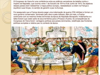 O Congresso de Viena foi uma conferência entre as potência vencedoras da batalha contra o
Império de Napoleão, que ocorreu entre 1 de Outubro de 1814 e 9 de Junho de 1815. Os objetivos
desses países eram redesenhar o mapa político europeu, reestabelecer a ordem na França e
equilibrar suas forças, no sentido de garantir a paz na Europa.
Foi assegurado que a França deveria pagar uma indenização de guerra (700 milhões) e formar um
novo governo conservador, dominado pelo clero e pela nobreza, além do mais, a França
continuaria com os mesmos limites terriroriais da época de Napoleão Bonaparte. A Alemanha e a
Itália tiveram que ceder parte de seus territórios para a Prússia e Áustria. As conseqüências do
Congresso de Viena foram: vantagens políticas aos países dominantes, redefinição das fronteiras
políticas européias e relativa paz no contexto da época.

 