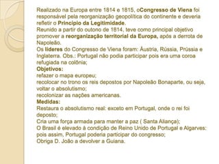 Realizado na Europa entre 1814 e 1815, oCongresso de Viena foi
responsável pela reorganização geopolítica do continente e deveria
refletir o Princípio da Legitimidade.
Reunido a partir do outono de 1814, teve como principal objetivo
promover a reorganização territorial da Europa, após a derrota de
Napoleão.
Os líderes do Congresso de Viena foram: Áustria, Rússia, Prússia e
Inglaterra. Obs.: Portugal não podia participar pois era uma coroa
refugiada na colônia;
Objetivos:
refazer o mapa europeu;
recolocar no trono os reis depostos por Napoleão Bonaparte, ou seja,
voltar o absolutismo;
recolonizar as nações americanas.
Medidas:
Restaura o absolutismo real: exceto em Portugal, onde o rei foi
deposto;
Cria uma força armada para manter a paz ( Santa Aliança);
O Brasil é elevado à condição de Reino Unido de Portugal e Algarves:
pois assim, Portugal poderia participar do congresso;
Obriga D. João a devolver a Guiana.

 