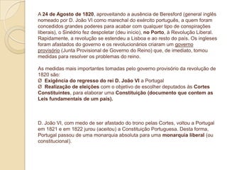 A 24 de Agosto de 1820, aproveitando a ausência de Beresford (general inglês
nomeado por D. João VI como marechal do exército português, a quem foram
concedidos grandes poderes para acabar com qualquer tipo de conspirações
liberais), o Sinédrio fez despoletar (deu início), no Porto, à Revolução Liberal.
Rapidamente, a revolução se estendeu a Lisboa e ao resto do país. Os ingleses
foram afastados do governo e os revolucionários criaram um governo
provisório (Junta Provisional de Governo do Reino) que, de imediato, tomou
medidas para resolver os problemas do reino.
As medidas mais importantes tomadas pelo governo provisório da revolução de
1820 são:
Ø Exigência do regresso do rei D. João VI a Portugal
Ø Realização de eleições com o objetivo de escolher deputados às Cortes
Constituintes, para elaborar uma Constituição (documento que contem as
Leis fundamentais de um país).

D. João VI, com medo de ser afastado do trono pelas Cortes, voltou a Portugal
em 1821 e em 1822 jurou (aceitou) a Constituição Portuguesa. Desta forma,
Portugal passou de uma monarquia absoluta para uma monarquia liberal (ou
constitucional).

 