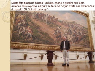Nesta foto tirada no Museu Paulista, aonde o quadro de Pedro
Américo está exposto, dá para se ter uma noção exata das dimensões
do quadro "O Grito do Ipiranga―.

 