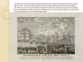 Só restou ao rei nomear Dom Pedro regente em seu nome e partiu para Lisboa em 25 de
abril de 1821, após uma permanência de treze anos no Brasil, do qual levou saudades.
Os navios com o rei e sua comitiva entraram no porto de Lisboa em 3 de julho. Sua volta
fora orquestrada de modo a não dar a entender que o rei se sentira coagido, mas de fato já
se havia instaurado um novo ambiente político

 