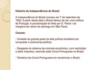 História da Independência do Brasil
A Independência do Brasil ocorreu em 7 de setembro de
1822. A partir desta data o Brasil deixou de ser uma colônia
de Portugal. A proclamação foi feita por D. Pedro I as
margens do riacho do Ipiranga em São Paulo.
Causas:
- Vontade de grande parte da elite política brasileira em
conquistar a autonomia política;
- Desgaste do sistema de controle econômico, com restrições
e altos impostos, exercido pela Coroa Portuguesa no Brasil;
- Tentativa da Coroa Portuguesa em recolonizar o Brasil.

 