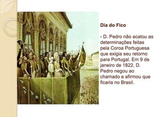 Dia do Fico

- D. Pedro não acatou as
determinações feitas
pela Coroa Portuguesa
que exigia seu retorno
para Portugal. Em 9 de
janeiro de 1822, D.
Pedro negou ao
chamado e afirmou que
ficaria no Brasil.

 
