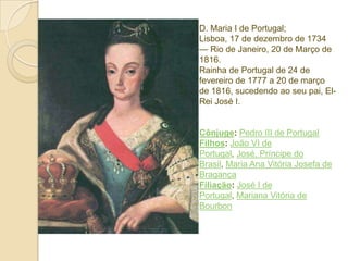 D. Maria I de Portugal;
Lisboa, 17 de dezembro de 1734
— Rio de Janeiro, 20 de Março de
1816.
Rainha de Portugal de 24 de
fevereiro de 1777 a 20 de março
de 1816, sucedendo ao seu pai, ElRei José I.

Cônjuge: Pedro III de Portugal
Filhos: João VI de
Portugal, José, Príncipe do
Brasil, Maria Ana Vitória Josefa de
Bragança
Filiação: José I de
Portugal, Mariana Vitória de
Bourbon

 