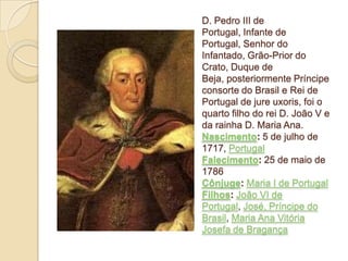 D. Pedro III de
Portugal, Infante de
Portugal, Senhor do
Infantado, Grão-Prior do
Crato, Duque de
Beja, posteriormente Príncipe
consorte do Brasil e Rei de
Portugal de jure uxoris, foi o
quarto filho do rei D. João V e
da rainha D. Maria Ana.
Nascimento: 5 de julho de
1717, Portugal
Falecimento: 25 de maio de
1786
Cônjuge: Maria I de Portugal
Filhos: João VI de
Portugal, José, Príncipe do
Brasil, Maria Ana Vitória
Josefa de Bragança

 