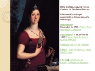 Dona Carlota Joaquina Teresa
Caetana de Bourbon e Bourbon
Infanta de Espanha por
nascimento, e Infanta consorte
de Portugal
Nascimento:
25 de abril de 1775, Palácio Real
de Aranjuez, Espanha
Falecimento: 7 de janeiro de
1830, Palácio Real de Queluz,
Queluz, Portugal
Cônjuge: João VI de Portugal
Filhos: Pedro I do Brasil, Miguel
I de Portugal,

Filiação: Maria Luísa de
Parma, Carlos IV de Espanha

 