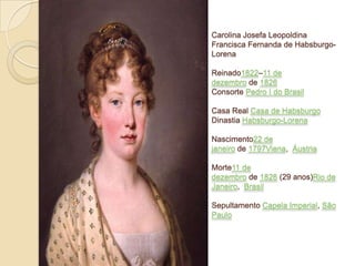 Carolina Josefa Leopoldina
Francisca Fernanda de HabsburgoLorena
Reinado1822–11 de
dezembro de 1826
Consorte Pedro I do Brasil
Casa Real Casa de Habsburgo
Dinastia Habsburgo-Lorena

Nascimento22 de
janeiro de 1797Viena, Áustria
Morte11 de
dezembro de 1826 (29 anos)Rio de
Janeiro, Brasil
Sepultamento Capela Imperial, São
Paulo

 