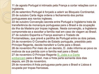 11 de agosto Portugal é intimado pela França a cortar relações com a
Inglaterra.
25 de setembro Portugal é forçado a aderir ao Bloqueio Continental.
20 de outubro Carta régia ordena o fechamento dos portos
portugueses aos navios ingleses.
22 de outubro Convenção secreta entre Portugal e Inglaterra trata da
transferência da monarquia portuguesa para o Brasil e da ocupação
da ilha da Madeira por tropas inglesas. Nesta convenção, a Inglaterra
compromete-se a escoltar a família real em caso de viagem ao Brasil.
27 de outubro Espanha e França assinam o Tratado de
Fontainebleau, que prevê a partilha de Portugal entre os dois países.
24 de novembro O Conselho de Estado português, presidido pelo
Príncipe Regente, decide transferir a Corte para o Brasil.
26 de novembro Por meio de um decreto, D. João informa ao povo os
motivos de sua partida com a família real para o Brasil.
27 de novembro O Príncipe Regente D. João e a Corte
embarcam para o Brasil, mas a frota parte somente dois dias
depois, em 29 de novembro.
29 de novembro A frota portuguesa parte para o Brasil e Lisboa é
ocupada por tropas francesas.

 