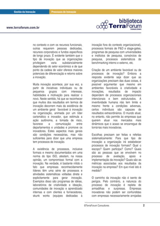 no contexto e com os recursos funcionais,           inovação fora do contexto organizacional),
outras requerem pessoas dedicadas,                  processos formais de P&D e stage-gates,
recursos corporativos e fundos específicos          programas de pesquisa com universidades
de longo prazo. É evidente também que o             e institutos de pesquisa, consórcios de
tipo de inovação que as organizações                pesquisa, processos sistemáticos de
privilegiam     varia     substancialmente          benchmarking interno e externo, etc.
dependendo do setor econômico e de que
ponto da cadeia de valor oferece maiores            Criação de um ambiente favorável ou de
potenciais de diferenciação e retorno sobre         processos de inovação? Embora a
a inovação.                                         resposta evidente seja dizer que as
                                                    organizações precisam das duas coisas, é
Muita inovação acontece, por sua vez, a             possível argumentar que mesmo em
partir de iniciativas individuais ou de             ambientes favoráveis à criatividade e
pequenos      grupos    com      interesse,         inovações, resultados de impacto
habilidades e motivação para realizar o             dependem de processos organizacionais
novo. Neste sentido, há que se reconhecer           intencionais e bem estruturados. A
que muitos dos resultados em termos de              inventividade humana não tem limite e
inovação decorrem mais da existência de             mesmo frente a condições adversas,
um ambiente geral favorável à inovação              certos indivíduos são capazes de
na organização, animada por um líder                resultados extraordinários. O mundo atual,
carismático e inovador, que estimula a              no entanto, não permite às empresas que
ação autônoma, a tomada de risco,                   querem atuar nos mercados mais
favorece     a      comunicação       entre         dinâmicos que o acaso se encarregue de
departamentos e unidades e promove os               torná-las mais inovadoras.
inovadores. Estes aspectos mais gerais
são condições necessárias, mas não                  Escolhas precisam ser feitas e refeitas
suficientes para dizer que uma empresa              sistematicamente: Para que tipo de
tem processos de inovação.                          inovação a organização irá estabelecer
                                                    processos de inovação formais? Qual o
A existência de processos, inclusive                escopo? Quem participa? Como? Quais
formais e mesmo documentados em uma                 são as pessoas que se envolvem no
norma do tipo ISO, atestam, na nossa                processo de avaliação, apoio e
opinião, um compromisso formal com a                implementação da inovação? Quais são as
inovação. Na verdade, é bastante nítido o           métricas associadas aos resultados da
fato que empresas reconhecidamente                  inovação na empresa? Em que nível isto é
líderes têm uma série de processos e                medido?
atividades sistemáticas voltadas direta e
explicitamente para gerar inovação.                 O caminho da inovação não é isento de
Exemplos disso são programas de idéias,             perigos. Pelo contrário, a natureza do
laboratórios de criatividade e ideação,             processo de inovação é repleta de
comunidades de inovação e aprendizado               armadilhas e surpresas. Empresas
internas e com clientes e fornecedores,             inovadoras não podem ser confundidas
skunk works (equipes dedicadas à                    com empresas necessariamente arrojadas


                                              ©TerraForum Consultores                            2
 