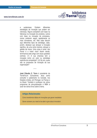 e audaciosas. Existem diferentes
estratégias de inovação que podem ser
vitoriosas. Alguns competem com base na
liderança na inovação de produtos, outros
com base na inovação de processos,
outros preferem seguir rapidamente os
mais inovadores, etc. Não cabe discutir
aqui diferentes tipos de estratégia, cabe,
porém, destacar que abraçar a inovação
significa, de uma certa maneira, abraçar a
gestão de riscos. Uma coisa é certa: não
inovar é o maior risco! Assim sendo,
terminamos este artigo com duas questões
centrais: (1) A sua empresa tem a
inovação como um valor ou estratégia
explícita de competição?; (2) Se sim, quais
são os processos de inovação da sua
organização?

                   ***

José Cláudio C. Terra é presidente da
TerraForum Consultores. Atua como
consultor e palestrante no Canadá, nos
Estados Unidos, em Portugal, na França e
no Brasil. Também é professor de vários
programas de pós-graduação e MBA e
autor de vários livros sobre o tema.


            !
   Como transformar idéias em inovações que geram resultados

   Seven answers you need to be able to give about innovation




                                              ©TerraForum Consultores   3
 
