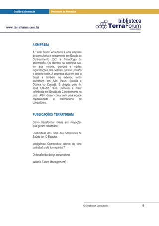 " !$
  # "

A TerraForum Consultores é uma empresa
de consultoria e treinamento em Gestão do
Conhecimento (GC) e Tecnologia da
Informação. Os clientes da empresa são,
em sua maioria, grandes e médias
organizações dos setores público, privado
e terceiro setor. A empresa atua em todo o
Brasil e também no exterior, tendo
escritórios em São Paulo, Brasília e
Ottawa no Canadá. É dirigida pelo Dr.
José Cláudio Terra, pioneiro e maior
referência em Gestão do Conhecimento no
país. Além disso, conta com uma equipe
especializada      e    internacional   de
consultores.


 % ' ( " " ! *! #
  &   )$ ! + %

Como transformar idéias em inovações
que geram resultados

Usabilidade dos Sites das Secretarias de
Saúde de 10 Estados

Inteligência Competitiva: roteiro de filme
ou trabalho de formiguinha?

O desafio dos blogs corporativos

What is Talent Management?




                                             ©TerraForum Consultores   4
 