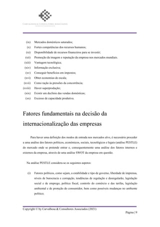 Copyright © by Carvalhosa & Consultores Associados (2021)
Página | 9
(ix) Mercados domésticos saturados;
(x) Fortes competências dos recursos humanos;
(xi) Disponibilidade de recursos financeiros para se investir;
(xii) Promoção da imagem e reputação da empresa nos mercados mundiais.
(xiii) Vantagem tecnológica;
(xiv) Informação exclusiva;
(xv) Conseguir benefícios em impostos;
(xvi) Obter economias de escala;
(xvii) Como ração às pressões da concorrência;
(xviii) Haver superprodução;
(xix) Existir um declínio das vendas domésticas;
(xx) Excesso de capacidade produtiva.
Fatores fundamentais na decisão da
internacionalização das empresas
Para haver uma definição dos modos de entrada nos mercados alvo, é necessário proceder
a uma análise dos fatores políticos, económicos, sociais, tecnológicos e legais (análise PESTLE)
do mercado onde se pretende entrar e, consequentemente uma análise dos fatores internos e
externos da empresa, através de uma análise SWOT da empresa em questão.
Na análise PESTLE considera-se os seguintes aspetos:
(i) Fatores políticos, como sejam, a estabilidade e tipo de governo, liberdade de imprensa,
níveis de burocracia e corrupção, tendências de regulação e desregularão, legislação
social e de emprego, política fiscal, controlo do comércio e das tarifas, legislação
ambiental e de proteção do consumidor, bem como possíveis mudanças no ambiente
político;
 