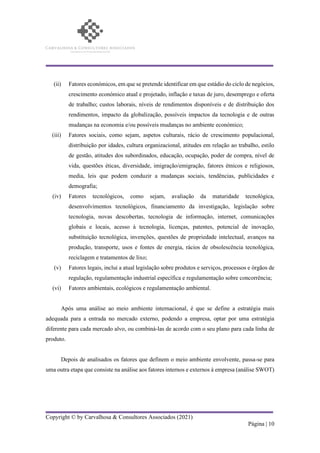 Copyright © by Carvalhosa & Consultores Associados (2021)
Página | 10
(ii) Fatores económicos, em que se pretende identificar em que estádio do ciclo de negócios,
crescimento económico atual e projetado, inflação e taxas de juro, desemprego e oferta
de trabalho; custos laborais, níveis de rendimentos disponíveis e de distribuição dos
rendimentos, impacto da globalização, possíveis impactos da tecnologia e de outras
mudanças na economia e/ou possíveis mudanças no ambiente económico;
(iii) Fatores sociais, como sejam, aspetos culturais, rácio de crescimento populacional,
distribuição por idades, cultura organizacional, atitudes em relação ao trabalho, estilo
de gestão, atitudes dos subordinados, educação, ocupação, poder de compra, nível de
vida, questões éticas, diversidade, imigração/emigração, fatores étnicos e religiosos,
media, leis que podem conduzir a mudanças sociais, tendências, publicidades e
demografia;
(iv) Fatores tecnológicos, como sejam, avaliação da maturidade tecnológica,
desenvolvimentos tecnológicos, financiamento da investigação, legislação sobre
tecnologia, novas descobertas, tecnologia de informação, internet, comunicações
globais e locais, acesso à tecnologia, licenças, patentes, potencial de inovação,
substituição tecnológica, invenções, questões de propriedade intelectual, avanços na
produção, transporte, usos e fontes de energia, rácios de obsolescência tecnológica,
reciclagem e tratamentos de lixo;
(v) Fatores legais, inclui a atual legislação sobre produtos e serviços, processos e órgãos de
regulação, regulamentação industrial específica e regulamentação sobre concorrência;
(vi) Fatores ambientais, ecológicos e regulamentação ambiental.
Após uma análise ao meio ambiente internacional, é que se define a estratégia mais
adequada para a entrada no mercado externo, podendo a empresa, optar por uma estratégia
diferente para cada mercado alvo, ou combiná-las de acordo com o seu plano para cada linha de
produto.
Depois de analisados os fatores que definem o meio ambiente envolvente, passa-se para
uma outra etapa que consiste na análise aos fatores internos e externos à empresa (análise SWOT)
 