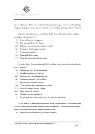 Copyright © by Carvalhosa & Consultores Associados (2021)
Página | 11
que irão influenciar a decisão de a empresa se internacionalizar, que consiste na análise às forças
e fraquezas da própria empresa (fatores internos), às oportunidades e ameaças (fatores externos).
Os pontos fortes (forças) são competências distintivas e potenciam a internacionalização e
passam pelos seguintes aspetos:
(i) Recursos financeiros adequados;
(ii) Boa reputação diante dos clientes;
(iii) Liderança num setor de atividade no mercado;
(iv) Isolamento das forças concorrências;
(v) Vantagens nos custos;
(vi) Capacidade de inovação;
(vii) Experiência e competências de gestão.
Os pontos fracos (fraquezas) que poderão inviabilizar o processo de internacionalização,
serão os seguintes:
(i) Falta de uma clara direção estratégica;
(ii) Posição competitiva em declínio;
(iii) Equipamentos e instalações obsoletas;
(iv) Falta de competência em áreas-chave;
(v) Problemas operacionais internos;
(vi) Vulnerabilidade às pressões da concorrência;
(vii) Linha de produtos bastante estreita;
(viii) Fraca imagem de mercado;
(ix) Falta de vantagem competitiva;
(x) Incapacidade para financiar alterações de estratégias necessárias.
No que respeita às oportunidades existentes para se conseguir entrar em novos mercados,
e que são fatores motivadores na atuação em mercados externos e constituem incentivos para a
atuação internacional da empresa, poderão ser as seguintes:
(i) Possibilidade de alargamento de linhas de produtos;
 