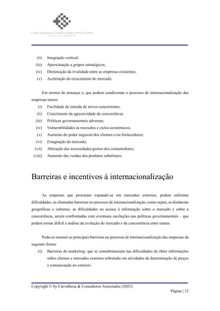 Copyright © by Carvalhosa & Consultores Associados (2021)
Página | 12
(ii) Integração vertical;
(iii) Aproximação a grupos estratégicos;
(iv) Diminuição da rivalidade entre as empresas existentes;
(v) Aceleração do crescimento do mercado.
Em termos de ameaças e, que podem condicionar o processo de internacionalização das
empresas temos:
(i) Facilidade de entrada de novos concorrentes;
(ii) Crescimento da agressividade da concorrência;
(iii) Políticas governamentais adversas;
(iv) Vulnerabilidades às recessões e ciclos económicos;
(v) Aumento do poder negocial dos clientes e/ou fornecedores;
(vi) Estagnação do mercado;
(vii) Alteração das necessidades/gostos dos consumidores;
(viii) Aumento das vendas dos produtos substitutos.
Barreiras e incentivos à internacionalização
As empresas que procuram expandir-se em mercados externos, podem enfrentar
dificuldades, as chamadas barreiras no processo de internacionalização, como sejam, as distâncias
geográficas e culturais, as dificuldades no acesso à informação sobre o mercado e sobre a
concorrência, serem confrontadas com eventuais oscilações nas políticas governamentais – que
podem tornar difícil a análise da evolução do mercado e da concorrência entre outras.
Pode-se resumir as principais barreiras no processo de internacionalização das empresas da
seguinte forma:
(i) Barreiras de marketing: que se consubstanciam nas dificuldades de obter informações
sobre clientes e mercados externos sobretudo em atividades de determinação de preços
e comunicação no exterior;
 