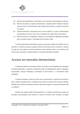 Copyright © by Carvalhosa & Consultores Associados (2021)
Página | 13
(ii) Barreiras de procedimentos: relacionados com a burocracia, documentação e logística;
(iii) Barreiras de práticas e negócios internacionais: compostas pelos obstáculos impostos
pelos governos no relacionamento entre clientes internacionais e as práticas comerciais
no exterior;
(iv) Barreiras financeiras: relacionadas com os riscos cambiais e o acesso a financiamento
das operações no exterior, bem como as cobranças das vendas feitas noutros países;
(v) Barreiras técnicas e de adaptação: referentes às necessidades de adaptação de produtos
para o mercado externo e a realização de serviços pós-venda.
A decisão pela internacionalização da empresa, passa pela avaliação do equilíbrio entre os
estímulos e as barreiras, dado que, quando as barreiras são maiores que os estímulos, a empresa
irá optar por atuar apenas no mercado doméstico, numa situação oposta, com estímulos mais
fortes do que as barreiras, a decisão poderá ser a internacionalização da empresa.
Acessos aos mercados internacionais
As formas de entrada nos mercados externos, são muitas vezes designadas como estratégias
de internacionalização, e assentam em diferentes modos de empenhamento, desde a exportação,
licenciamento, alianças estratégicas, constituição de joint-ventures e o investimento direto
estrangeiro.
As opções estratégias, variam de acordo com as características e requisitos do mercado no
qual a empresa pretende entrar, a estratégia mais assertiva de cada um dos modos de entrada,
depende das motivações da empresa quer para cada um dos negócios e, quer para cada país onde
se estabelece.
Quando uma empresa decide internacionalizar-se, os gestores questionam-se quanto aos
mercados onde pretendem estar presente, às formas de entrada nesses mercados, às opções
 