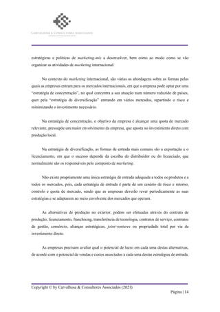 Copyright © by Carvalhosa & Consultores Associados (2021)
Página | 14
estratégicas e políticas de marketing-mix a desenvolver, bem como ao modo como se vão
organizar as atividades de marketing internacional.
No contexto do marketing internacional, são várias as abordagens sobre as formas pelas
quais as empresas entram para os mercados internacionais, em que a empresa pode optar por uma
“estratégia de concentração”, no qual concentra a sua atuação num número reduzido de países,
quer pela “estratégia de diversificação” entrando em vários mercados, repartindo o risco e
minimizando o investimento necessário.
Na estratégia de concentração, o objetivo da empresa é alcançar uma quota de mercado
relevante, pressupõe um maior envolvimento da empresa, que aposta no investimento direto com
produção local.
Na estratégia de diversificação, as formas de entrada mais comuns são a exportação e o
licenciamento, em que o sucesso depende da escolha do distribuidor ou do licenciado, que
normalmente são os responsáveis pelo composto de marketing.
Não existe propriamente uma única estratégia de entrada adequada a todos os produtos e a
todos os mercados, pois, cada estratégia de entrada é parte de um cenário de risco e retorno,
controlo e quota de mercado, sendo que as empresas deverão rever periodicamente as suas
estratégias e se adaptarem ao meio envolvente dos mercados que operam.
As alternativas de produção no exterior, podem ser efetuadas através do contrato de
produção, licenciamento, franchising, transferência de tecnologia, contratos de serviço, contratos
de gestão, consórcio, alianças estratégicas, joint-ventures ou propriedade total por via de
investimento direto.
As empresas precisam avaliar qual o potencial de lucro em cada uma destas alternativas,
de acordo com o potencial de vendas e custos associados a cada uma destas estratégias de entrada.
 