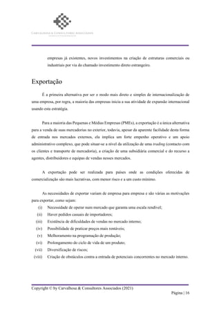 Copyright © by Carvalhosa & Consultores Associados (2021)
Página | 16
empresas já existentes, novos investimentos na criação de estruturas comerciais ou
industriais por via do chamado investimento direto estrangeiro.
Exportação
É a primeira alternativa por ser o modo mais direto e simples de internacionalização de
uma empresa, por regra, a maioria das empresas inicia a sua atividade de expansão internacional
usando esta estratégia.
Para a maioria das Pequenas e Médias Empresas (PMEs), a exportação é a única alternativa
para a venda de suas mercadorias no exterior, todavia, apesar da aparente facilidade desta forma
de entrada nos mercados externos, ela implica um forte empenho operativo e um apoio
administrativo complexo, que pode situar-se a nível da utilização de uma trading (contacto com
os clientes e transporte de mercadoria), a criação de uma subsidiária comercial e do recurso a
agentes, distribuidores e equipas de vendas nesses mercados.
A exportação pode ser realizada para países onde as condições oferecidas de
comercialização são mais lucrativas, com menor risco e a um custo mínimo.
As necessidades de exportar variam de empresa para empresa e são várias as motivações
para exportar, como sejam:
(i) Necessidade de operar num mercado que garanta uma escala rendível;
(ii) Haver pedidos casuais de importadores;
(iii) Existência de dificuldades de vendas no mercado interno;
(iv) Possibilidade de praticar preços mais rentáveis;
(v) Melhoramento na programação de produção;
(vi) Prolongamento do ciclo de vida de um produto;
(vii) Diversificação de riscos;
(viii) Criação de obstáculos contra a entrada de potenciais concorrentes no mercado interno.
 