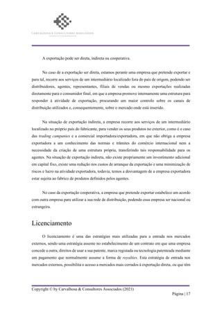 Copyright © by Carvalhosa & Consultores Associados (2021)
Página | 17
A exportação pode ser direta, indireta ou cooperativa.
No caso de a exportação ser direta, estamos perante uma empresa que pretende exportar e
para tal, recorre aos serviços de um intermediário localizado fora do país de origem, podendo ser
distribuidores, agentes, representantes, filiais de vendas ou mesmo exportações realizadas
diretamente para o consumidor final, em que a empresa promove internamente uma estrutura para
responder à atividade de exportação, procurando um maior controlo sobre os canais de
distribuição utilizados e, consequentemente, sobre o mercado onde está inserido.
Na situação de exportação indireta, a empresa recorre aos serviços de um intermediário
localizado no próprio país do fabricante, para vender os seus produtos no exterior, como é o caso
das trading campanies e a comercial importadora/exportadora, em que não obriga a empresa
exportadora a um conhecimento das normas e trâmites do comércio internacional nem a
necessidade da criação de uma estrutura própria, transferindo tais responsabilidade para os
agentes. Na situação de exportação indireta, não existe propriamente um investimento adicional
em capital fixo, existe uma redução nos custos de arranque da exportação e uma minimização de
riscos e lucro na atividade exportadora, todavia, temos a desvantagem de a empresa exportadora
estar sujeita ao fabrico de produtos definidos pelos agentes.
No caso da exportação cooperativa, a empresa que pretende exportar estabelece um acordo
com outra empresa para utilizar a sua rede de distribuição, podendo essa empresa ser nacional ou
estrangeira.
Licenciamento
O licenciamento é uma das estratégias mais utilizadas para a entrada nos mercados
externos, sendo uma estratégia assente no estabelecimento de um contrato em que uma empresa
concede a outra, direitos de usar a sua patente, marca registada ou tecnologia patenteada mediante
um pagamento que normalmente assume a forma de royalties. Esta estratégia de entrada nos
mercados externos, possibilita o acesso a mercados mais cerrados à exportação direta, ou que têm
 