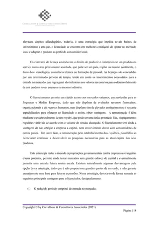 Copyright © by Carvalhosa & Consultores Associados (2021)
Página | 18
elevados direitos alfandegários, todavia, é uma estratégia que implica níveis baixos de
investimento e em que, o licenciado se encontra em melhores condições de operar no mercado
local e adaptar o produto ao perfil do consumidor local.
Os contratos de licença estabelecem o direito de produzir e comercializar um produto ou
serviço numa área previamente acordada, que pode ser um país, região ou mesmo continente, o
know-how tecnológico, assistência técnica ou formação de pessoal. As licenças são concedidas
por um determinado período de tempo, tendo em conta os investimentos necessários para a
entrada no mercado, que regra geral são inferiores aos valores necessários para o desenvolvimento
de um produto novo, empresa ou mesmo indústria.
O licenciamento permite um rápido acesso aos mercados externos, em particular para as
Pequenas e Médias Empresas, dado que não dispõem de avultados recursos financeiros,
organizacionais e de recursos humanos, mas dispõem sim de elevados conhecimentos e bastante
especializados para oferecer ao licenciado e assim, obter vantagens. A remuneração é feita
mediante o estabelecimento de um royalty, que pode ser uma única prestação fixa, ou pagamentos
regulares variáveis de acordo com o volume de vendas alcançado. O licenciamento tem ainda a
vantagem de não obrigar a empresa a capital, nem envolvimento direto com consumidores de
outros países. Por outro lado, a remuneração pelo estabelecimento dos royalties, possibilita ao
licenciador continuar a desenvolver as pesquisas necessárias para as atualizações dos seus
produtos.
Esta estratégia reduz o risco de expropriações governamentais contra empresas estrangeiras
e/seus produtos, permite ainda testar mercados sem grande esforço de capital e eventualmente
permitir uma entrada futura noutra escala. Existem naturalmente algumas desvantagens pela
opção desta estratégia, dado que é não proporciona grandes quotas de mercado, e não garante
propriamente uma base para futuras expansões. Nesta estratégia, destaca-se de forma sumaria as
seguintes principais vantagens para o licenciador, designadamente:
(i) O reduzido período temporal de entrada no mercado;
 