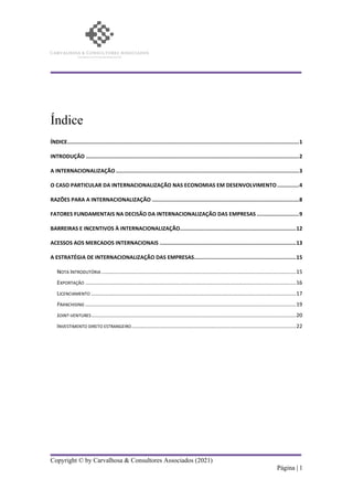 Copyright © by Carvalhosa & Consultores Associados (2021)
Página | 1
Índice
ÍNDICE....................................................................................................................................................1
INTRODUÇÃO ........................................................................................................................................2
A INTERNACIONALIZAÇÃO .....................................................................................................................3
O CASO PARTICULAR DA INTERNACIONALIZAÇÃO NAS ECONOMIAS EM DESENVOLVIMENTO..............4
RAZÕES PARA A INTERNACIONALIZAÇÃO ..............................................................................................8
FATORES FUNDAMENTAIS NA DECISÃO DA INTERNACIONALIZAÇÃO DAS EMPRESAS ...........................9
BARREIRAS E INCENTIVOS À INTERNACIONALIZAÇÃO..........................................................................12
ACESSOS AOS MERCADOS INTERNACIONAIS .......................................................................................13
A ESTRATÉGIA DE INTERNACIONALIZAÇÃO DAS EMPRESAS.................................................................15
NOTA INTRODUTÓRIA ..................................................................................................................................15
EXPORTAÇÃO .............................................................................................................................................16
LICENCIAMENTO .........................................................................................................................................17
FRANCHISING .............................................................................................................................................19
JOINT-VENTURES.........................................................................................................................................20
INVESTIMENTO DIRETO ESTRANGEIRO..............................................................................................................22
 