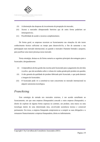 Copyright © by Carvalhosa & Consultores Associados (2021)
Página | 19
(ii) A diminuição das despesas de investimento de prospeção do mercado;
(iii) Acesso a mercados ultrapassando barreiras que de outra forma poderiam ser
intransponíveis;
(iv) Possibilidade de aceder a recursos complementares.
De forma geral, as empresas recorrem ao licenciamento nas situações de não terem
conhecimento técnico suficiente ou tempo para desenvolvê-lo, a fim de aumentar a sua
participação num mercado internacional, ou quando o mercado é bastante limitado e pequeno,
para justificar uma maior presença nesse mercado.
Nesta estratégia, destaca-se de forma sumaria as seguintes principais desvantagens para o
licenciador, designadamente:
(i) A dependência da boa gestão das receitas pelo licenciado para o pagamento dos devidos
royalties, que são acordados sobre o volume de vendas gerado pelo produto em questão;
(ii) A não garantia da qualidade do produto fabricado pelo licenciado, o que pode destruir
a imagem do licenciador;
(iii) O licenciado pode vir a constituir-se num concorrente no mercado internacional ou
adquirir autonomia tecnológica.
Franchising
Esta estratégia de entrada nos mercados externos, é um acordo semelhante ao
licenciamento, em que uma empresa (franqueador) concede a outra empresa (franquiado), o
direito de explorar de alguma forma expressa no contrato, um produto, uma marca ou uma
tecnologia dentro de uma determinada área, envolvendo assistência técnica e comercial
permanente. Em troca, a empresa franquiada compromete-se a cumprir as suas obrigações e a
remunerar financeiramente a empresa franqueadora, direta ou indiretamente.
 