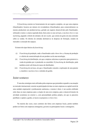 Copyright © by Carvalhosa & Consultores Associados (2021)
Página | 20
O franchising consiste no licenciamento de um negócio completo, em que uma empresa
(franchisador), licencia um número de revendedores (franchisados), para comercializarem ou
mesmo produzirem um produto/serviço, gerindo um negócio desenvolvido pelo franchisador,
utilizando o nome e a marca registada deste, bem como os seus serviços, o seu know-how e o seu
marketing, pagando o direito de entrada e de um royalty, que consta em geral, de uma comissão
sobre as vendas. Os direitos de entradas destinam-se às despesas de formação, estudos de
mercados e conceção dos espaços.
Existem três tipos básicos de franchising:
(i) Franchising de produção, onde o franchisador cede o know-how, a licença de produção
e o direito de comercialização de um produto ou de uma tecnologia;
(ii) Franchising de distribuição, em que a empresa seleciona os parceiros para promover a
venda do produto por si produzido ou concebido. O franchising de distribuição, pode
também existir sob forma de marca de distribuidor;
(iii) Franchising de serviços, em que o franchisador concede a exploração de uma patente
e, transfere o seu know-how e métodos de gestão.
Joint-ventures
É uma das estratégias mais utilizadas pelas empresas que pretendem expandir a sua atuação
no mercado internacional, consiste na participação de duas ou mais empresas no capital social de
uma unidade empresarial e juridicamente autónoma, o mesmo é dizer, é um acordo celebrado
entre duas ou mais empresas para a criação de uma nova empresa, para o desenvolvimento da
atividade económica no exterior e, com personalidade jurídica própria, em que os parceiros
partilham o capital, a gestão, os lucros ou prejuízos e o know-how.
Na maioria das vezes, esses contratos são feitos com empresas locais, porém também
podem ser feitos com empresas estrangeiras, governo ou participantes locais e estrangeiros.
 