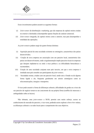 Copyright © by Carvalhosa & Consultores Associados (2021)
Página | 21
Esses investimentos podem assumir as seguintes formas:
(i) Joint-venture de distribuição e marketing, que são empresas de capitais mistos criadas
no exterior e destinadas a desempenhar apenas funções de carácter comercial;
(ii) Joint-venture integrada, de capitais mistos como a anterior, mas para desempenhar a
totalidade das operações;
As joint-ventures podem surgir de quatro formas distintas:
(i) Aquisição parcial de uma sociedade existente no estrangeiro, característico dos países
desenvolvidos;
(ii) Criação de nova empresa em associação com um parceiro local, característico dos
países em desenvolvimento, onde a regulamentação impõe parceiros locais às empresas
que desejam implantar-se ou onde o risco político e as dificuldades burocráticas o
recomendam;
(iii) Criação de uma sociedade conjunta num país terceiro, em que a nova empresa é
instalada num país estranho aos participantes da joint-venture;
(iv) Sociedades mistas, criadas com um parceiro local, sendo este o Estado ou de alguma
forma ligada a ele, frequente geralmente em setores estratégicos como as
telecomunicações, energias e transportes.
O risco pode assumir a forma de diferenças culturais, dificuldades de gestão ou o risco do
seu parceiro de negócio tornar-se um concorrente da sua própria firma (conflito de interesses e
ambiguidades sobre os lucros).
Não obstante, uma joint-venture a 50/50, permite sem muito esforço, acesso ao
conhecimento do mercado do parceiro, e vice-versa, podendo assim explorar o know-how mútuo,
as diferenças culturais e as redes locais para o cumprimento dos seus objetivos.
 