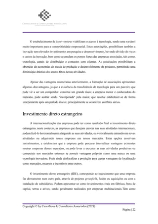 Copyright © by Carvalhosa & Consultores Associados (2021)
Página | 22
O estabelecimento de joint-ventures viabilizam o acesso à tecnologia, sendo uma variável
muito importante para a competitividade empresarial. Estas associações, possibilitam também a
inovação sem elevados investimentos em pesquisa e desenvolvimento, havendo divisão de riscos
e custos da inovação, bem como acumulam os pontos fortes das empresas associadas, tais como,
tecnologia, canais de distribuição e contactos com clientes. As associações possibilitam a
obtenção de economias de escala de produção e desenvolvimento de produtos, permitindo uma
diminuição drástica dos custos fixos destas atividades.
Apesar das vantagens enumeradas anteriormente, a formação de associações apresentam
algumas desvantagens, já que a existência da transferência de tecnologia para um parceiro que
pode vir a ser um competidor, constitui um grande risco; a empresa menor e conhecedora do
mercado, pode acabar sendo "incorporada" pela maior, que resolve estabelecer-se de forma
independente após um período inicial, principalmente se ocorrerem conflitos sérios.
Investimento direto estrangeiro
A internacionalização das empresas pode ter como resultado final o investimento direto
estrangeiro, neste contexto, as empresas que desejam crescer nas suas atividades internacionais,
podem fazê-lo horizontalmente alargando as suas atividades, ou verticalmente entrando em novas
atividades ou adquirindo novas empresas em novos mercados. Estas opções envolvem
investimentos, e evidenciam que a empresa pode procurar internalizar vantagens existentes
noutras empresas desses mercados, ou pode levar a executar as suas atividades produtivas ou
comerciais nos mercados externos se possuir vantagens próprias como uma marca ou uma
tecnologia inovadora. Pode ainda deslocalizar a produção para captar vantagens de localização
como mercados, recursos e incentivos entre outros.
O investimento direto estrangeiro (IDE), corresponde ao investimento que uma empresa
faz diretamente num outro país, através de projetos greenfield, fusões ou aquisições ou com a
instalação de subsidiárias. Podem apresentar-se como investimentos reais em fábricas, bens de
capital, terras e ativos, sendo geralmente realizados por empresas multinacionais.Têm como
 