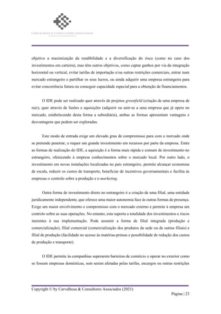 Copyright © by Carvalhosa & Consultores Associados (2021)
Página | 23
objetivo a maximização da rendibilidade e a diversificação do risco (como no caso dos
investimentos em carteira), mas têm outros objetivos, como captar ganhos por via da integração
horizontal ou vertical, evitar tarifas de importação e/ou outras restrições comerciais, entrar num
mercado estrangeiro e partilhar os seus lucros, ou ainda adquirir uma empresa estrangeira para
evitar concorrência futura ou conseguir capacidade especial para a obtenção de financiamentos.
O IDE pode ser realizado quer através de projetos greenfield (criação de uma empresa de
raiz), quer através de fusões e aquisições (adquirir ou unir-se a uma empresa que já opera no
mercado, estabelecendo desta forma a subsidiária), ambas as formas apresentam vantagens e
desvantagens que podem ser exploradas.
Este modo de entrada exige um elevado grau de compromisso para com o mercado onde
se pretende penetrar, e requer um grande investimento em recursos por parte da empresa. Entre
as formas de realização do IDE, a aquisição é a forma mais rápida e comum de investimento no
estrangeiro, oferecendo à empresa conhecimentos sobre o mercado local. Por outro lado, o
investimento em novas instalações localizadas no país estrangeiro, permite alcançar economias
de escala, reduzir os custos de transporte, beneficiar de incentivos governamentais e facilita às
empresas o controlo sobre a produção e o marketing.
Outra forma de investimento direto no estrangeiro é a criação de uma filial, uma entidade
juridicamente independente, que oferece uma maior autonomia face às outras formas de presença.
Exige um maior envolvimento e compromisso com o mercado externo e permite à empresa um
controlo sobre as suas operações. No entanto, esta suporta a totalidade dos investimentos e riscos
inerentes à sua implementação. Pode assumir a forma de filial integrada (produção e
comercialização), filial comercial (comercialização dos produtos da sede ou de outras filiais) e
filial de produção (facilidade no acesso às matérias-primas e possibilidade de redução dos custos
de produção e transporte).
O IDE permite às companhias superarem barreiras de comércio e operar no exterior como
se fossem empresas domésticas, sem serem afetadas pelas tarifas, encargos ou outras restrições
 